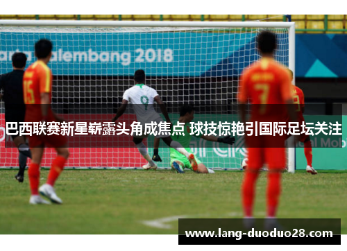 巴西联赛新星崭露头角成焦点 球技惊艳引国际足坛关注