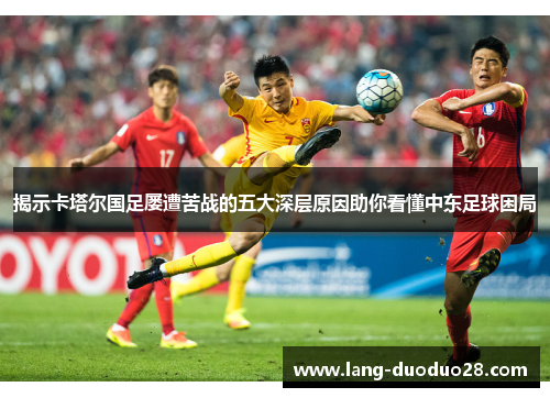 揭示卡塔尔国足屡遭苦战的五大深层原因助你看懂中东足球困局