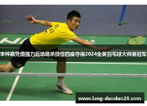 李梓嘉凭借强力后场跳杀技惊四座夺得2024全英羽毛球大师赛冠军