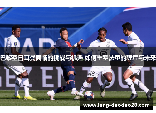 巴黎圣日耳曼面临的挑战与机遇 如何重塑法甲的辉煌与未来