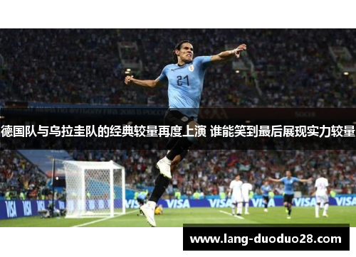 德国队与乌拉圭队的经典较量再度上演 谁能笑到最后展现实力较量