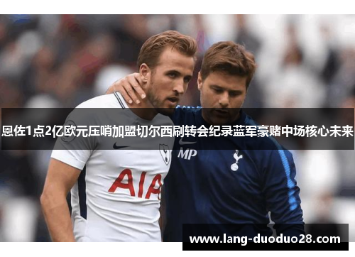 恩佐1点2亿欧元压哨加盟切尔西刷转会纪录蓝军豪赌中场核心未来