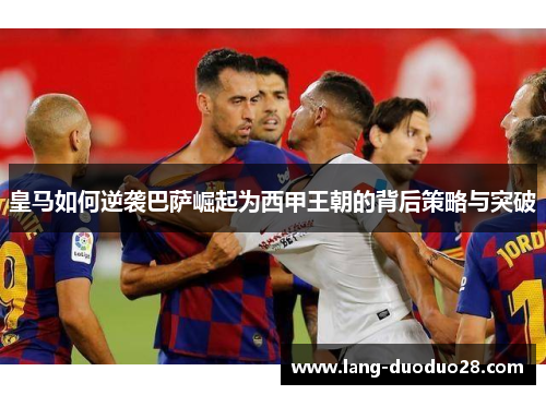 皇马如何逆袭巴萨崛起为西甲王朝的背后策略与突破